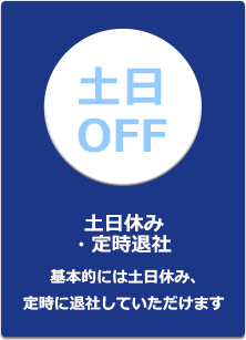 土日休み・定時退社基本的には土日休み、定時に退社していただけます